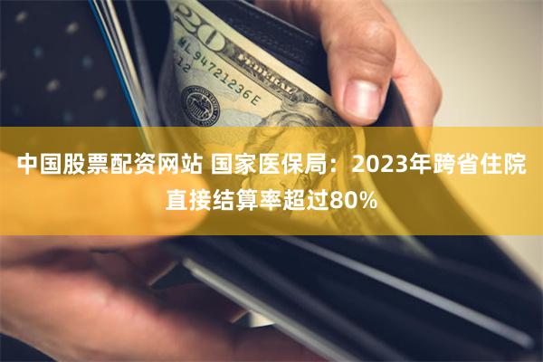 中国股票配资网站 国家医保局：2023年跨省住院直接结算率超过80%