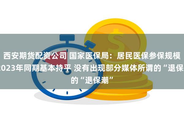 西安期货配资公司 国家医保局：居民医保参保规模与2023年同期基本持平 没有出现部分媒体所谓的“退保潮”