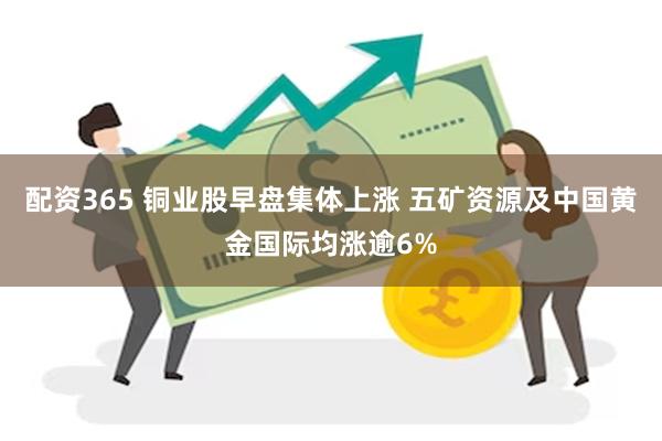 配资365 铜业股早盘集体上涨 五矿资源及中国黄金国际均涨逾6%