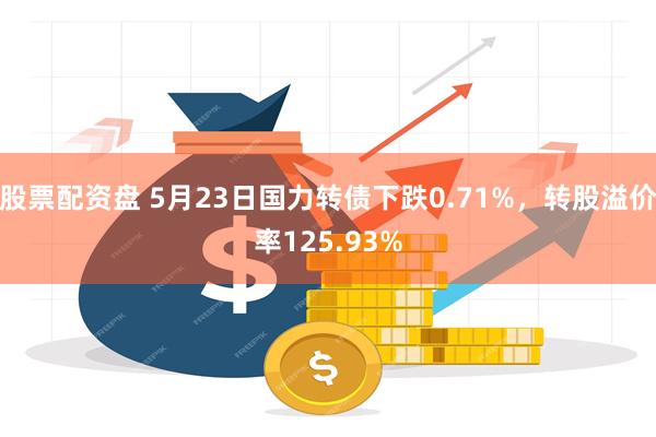 股票配资盘 5月23日国力转债下跌0.71%，转股溢价率125.93%