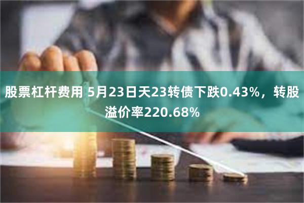 股票杠杆费用 5月23日天23转债下跌0.43%，转股溢价率220.68%