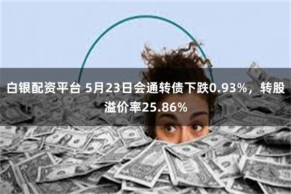 白银配资平台 5月23日会通转债下跌0.93%，转股溢价率25.86%