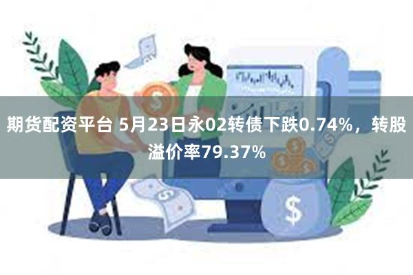 期货配资平台 5月23日永02转债下跌0.74%，转股溢价率79.37%