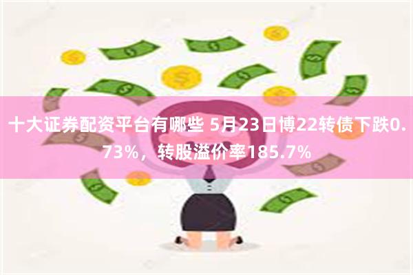 十大证券配资平台有哪些 5月23日博22转债下跌0.73%，转股溢价率185.7%