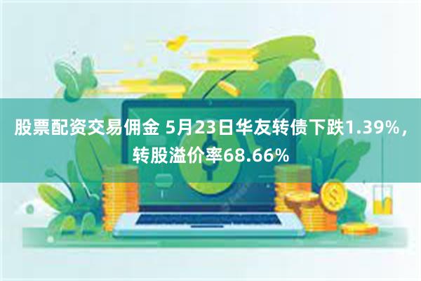 股票配资交易佣金 5月23日华友转债下跌1.39%，转股溢价率68.66%