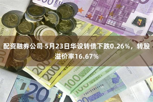 配资融券公司 5月23日华设转债下跌0.26%，转股溢价率16.67%