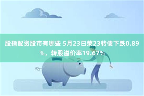 股指配资股市有哪些 5月23日荣23转债下跌0.89%，转股溢价率19.67%