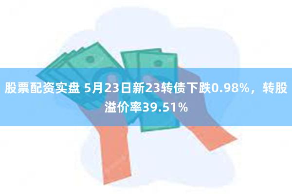 股票配资实盘 5月23日新23转债下跌0.98%，转股溢价率39.51%