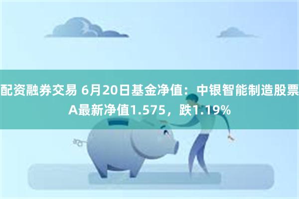 配资融券交易 6月20日基金净值：中银智能制造股票A最新净值1.575，跌1.19%