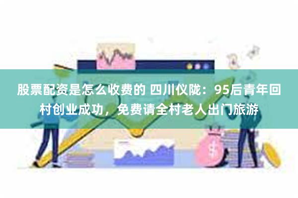 股票配资是怎么收费的 四川仪陇：95后青年回村创业成功，免费请全村老人出门旅游