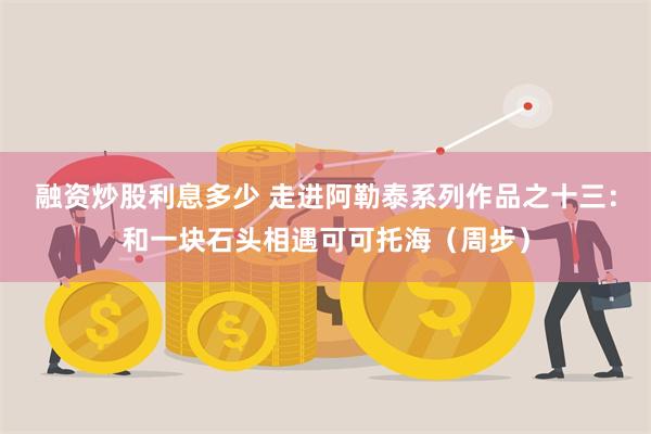 融资炒股利息多少 走进阿勒泰系列作品之十三：和一块石头相遇可可托海（周步）