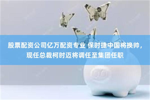 股票配资公司亿万配资专业 保时捷中国将换帅，现任总裁柯时迈将调任至集团任职