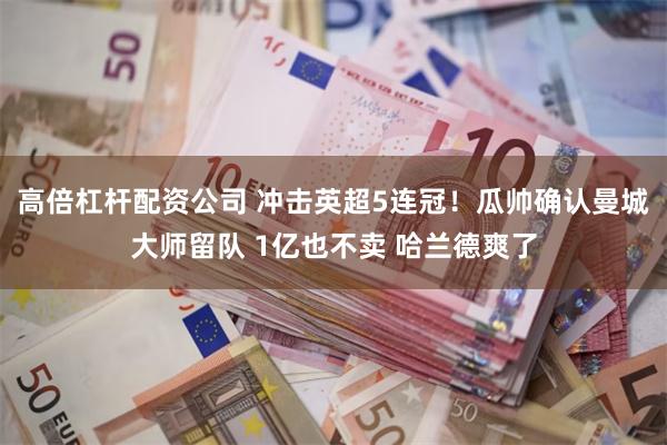 高倍杠杆配资公司 冲击英超5连冠！瓜帅确认曼城大师留队 1亿也不卖 哈兰德爽了