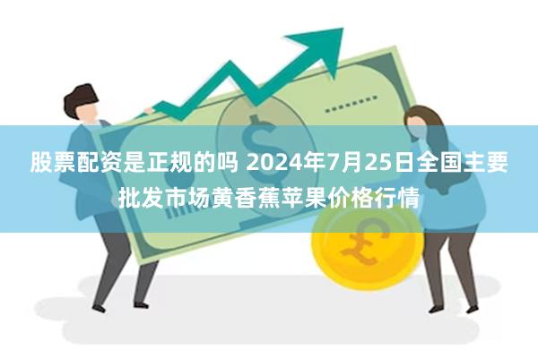 股票配资是正规的吗 2024年7月25日全国主要批发市场黄香蕉苹果价格行情