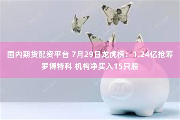 国内期货配资平台 7月29日龙虎榜：1.24亿抢筹罗博特科 机构净买入15只股