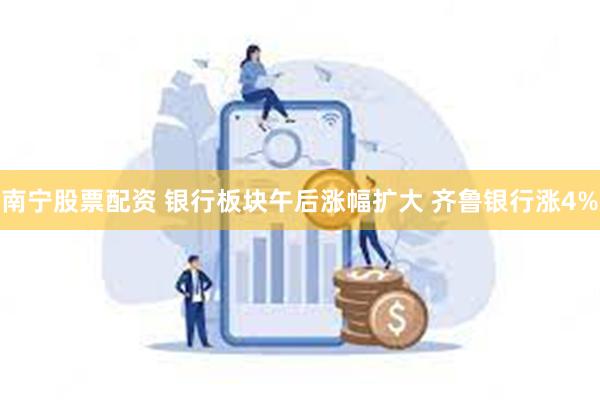 南宁股票配资 银行板块午后涨幅扩大 齐鲁银行涨4%