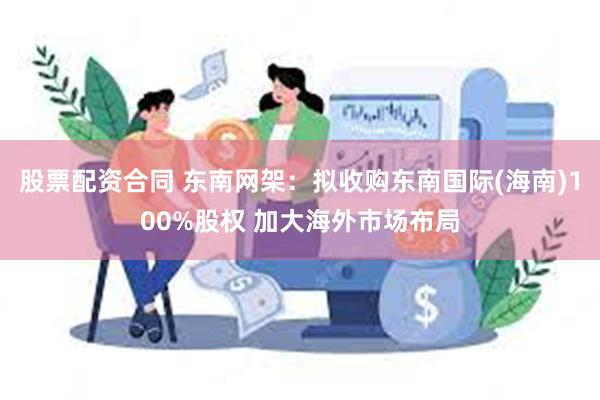 股票配资合同 东南网架：拟收购东南国际(海南)100%股权 加大海外市场布局