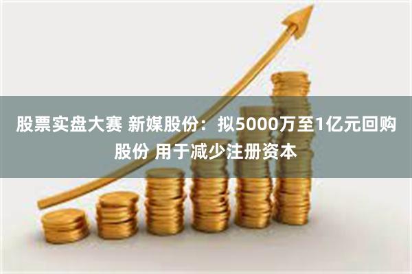 股票实盘大赛 新媒股份：拟5000万至1亿元回购股份 用于减少注册资本