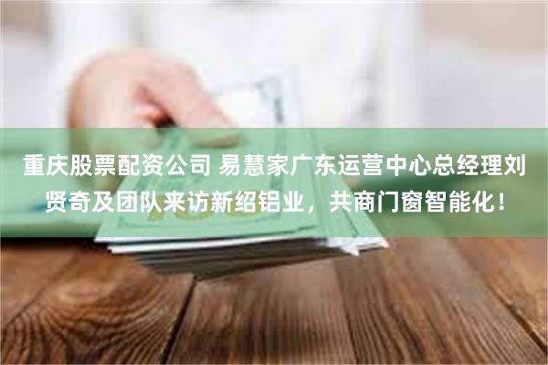 重庆股票配资公司 易慧家广东运营中心总经理刘贤奇及团队来访新绍铝业，共商门窗智能化！