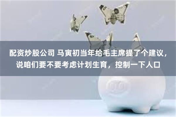 配资炒股公司 马寅初当年给毛主席提了个建议，说咱们要不要考虑计划生育，控制一下人口