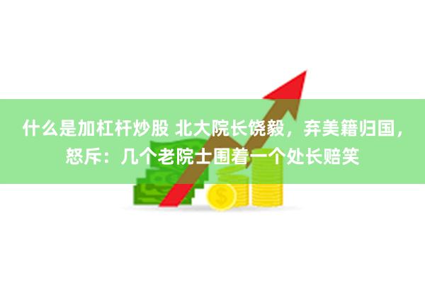 什么是加杠杆炒股 北大院长饶毅，弃美籍归国，怒斥：几个老院士围着一个处长赔笑