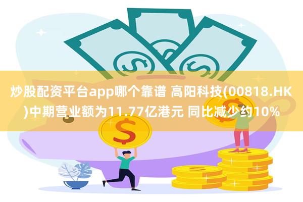 炒股配资平台app哪个靠谱 高阳科技(00818.HK)中期营业额为11.77亿港元 同比减少约10%