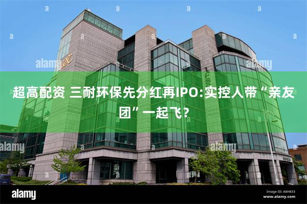 超高配资 三耐环保先分红再IPO:实控人带“亲友团”一起飞？