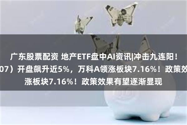 广东股票配资 地产ETF盘中AI资讯|冲击九连阳！地产ETF（159707）开盘飙升近5%，万科A领涨板块7.16%！政策效果有望逐渐显现