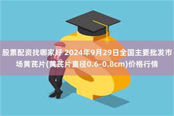 股票配资找哪家好 2024年9月29日全国主要批发市场黄芪片(黄芪片直径0.6-0.8cm)价格行情