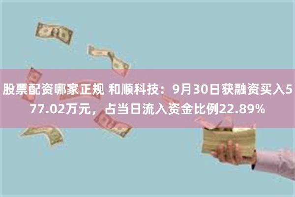 股票配资哪家正规 和顺科技：9月30日获融资买入577.02万元，占当日流入资金比例22.89%