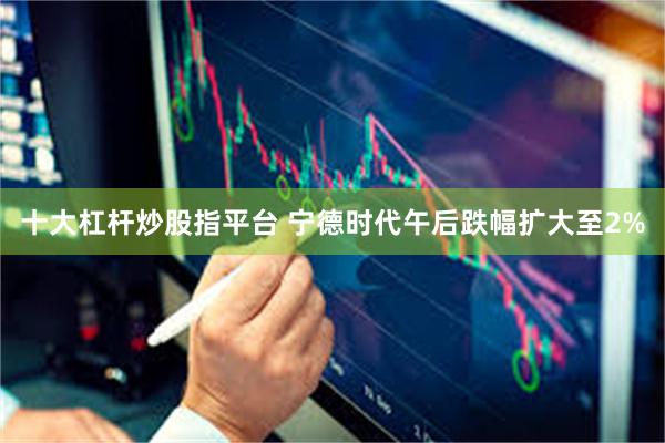 十大杠杆炒股指平台 宁德时代午后跌幅扩大至2%