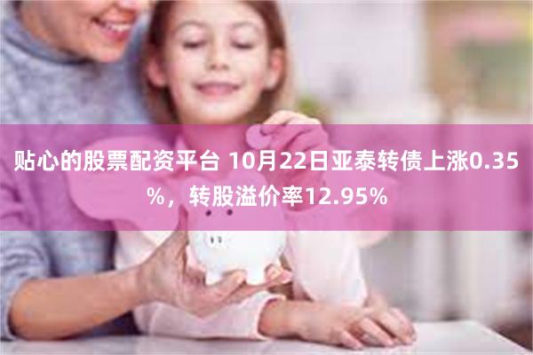 贴心的股票配资平台 10月22日亚泰转债上涨0.35%，转股溢价率12.95%