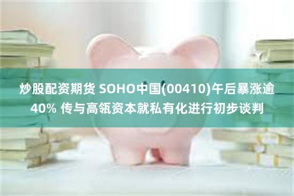 炒股配资期货 SOHO中国(00410)午后暴涨逾40% 传与高瓴资本就私有化进行初步谈判