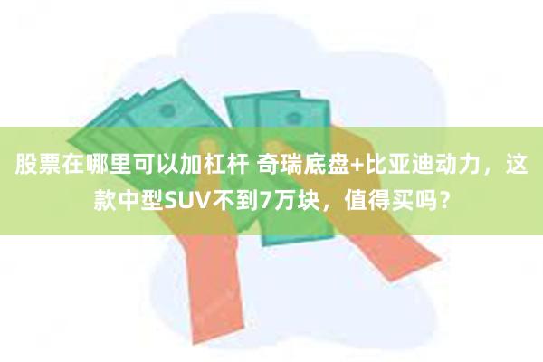 股票在哪里可以加杠杆 奇瑞底盘+比亚迪动力，这款中型SUV不到7万块，值得买吗？