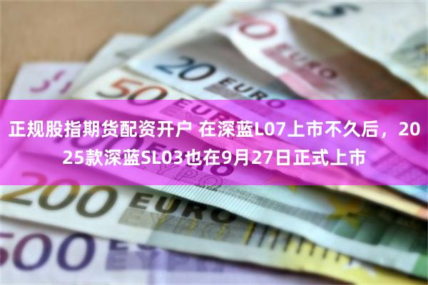 正规股指期货配资开户 在深蓝L07上市不久后，2025款深蓝SL03也在9月27日正式上市