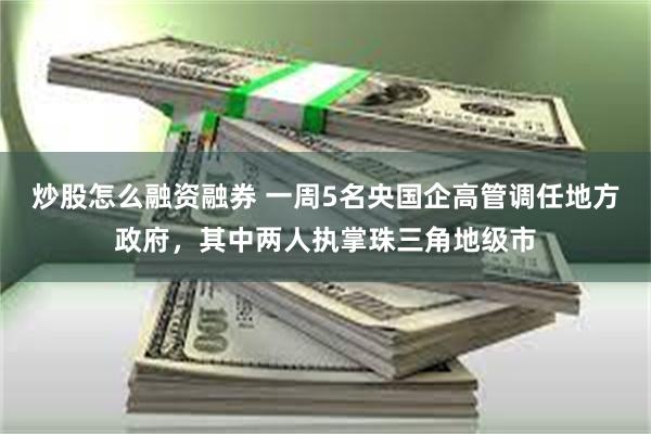 炒股怎么融资融券 一周5名央国企高管调任地方政府，其中两人执掌珠三角地级市