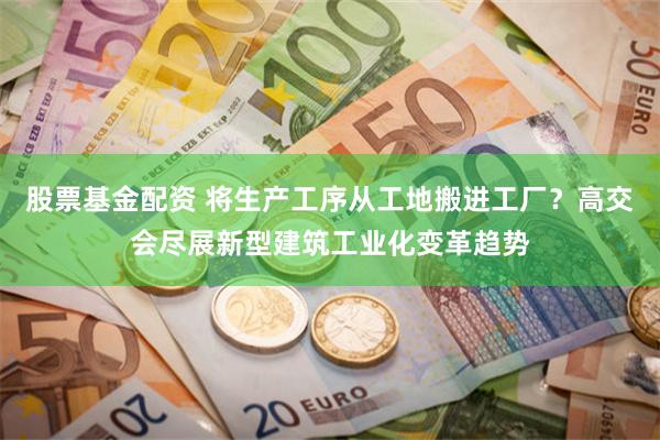 股票基金配资 将生产工序从工地搬进工厂？高交会尽展新型建筑工业化变革趋势