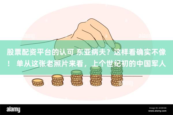 股票配资平台的认可 东亚病夫？这样看确实不像！ 单从这张老照片来看，上个世纪初的中国军人