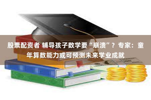 股票配资者 辅导孩子数学要“崩溃”？专家：童年算数能力或可预测未来学业成就