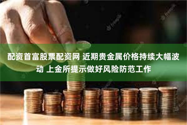 配资首富股票配资网 近期贵金属价格持续大幅波动 上金所提示做好风险防范工作