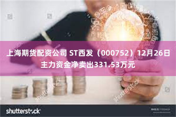 上海期货配资公司 ST西发（000752）12月26日主力资金净卖出331.53万元