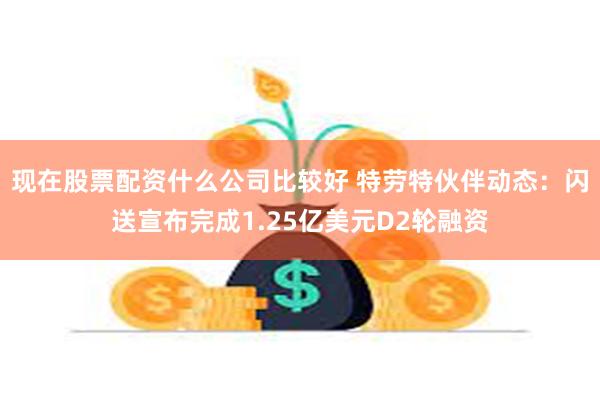 现在股票配资什么公司比较好 特劳特伙伴动态：闪送宣布完成1.25亿美元D2轮融资